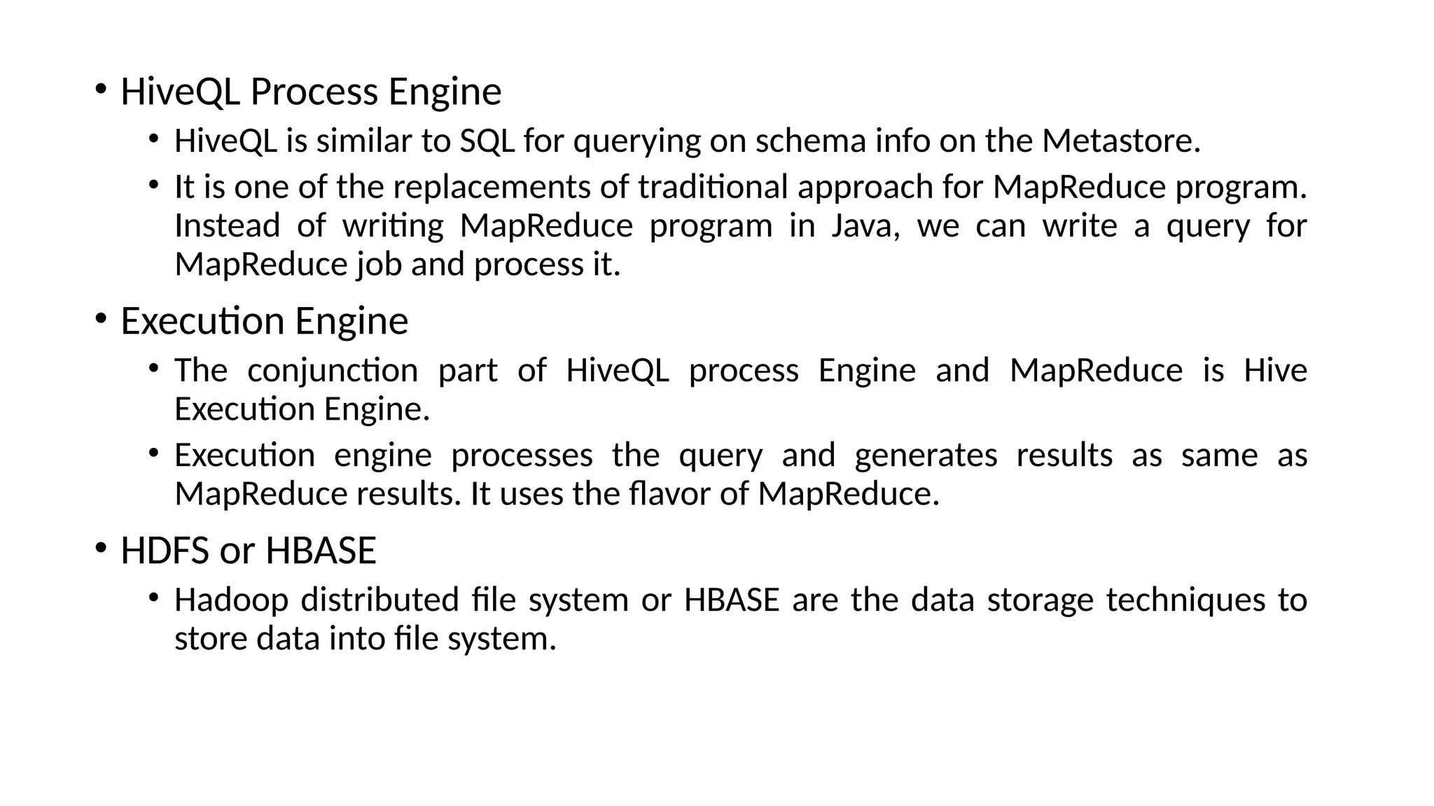 • HiveQL Process Engine • HiveQL is similar to SQL for querying on schema info on the Metastore. • It is one of the replacements of traditional approach for MapReduce program. Instead of writing MapReduce program in Java, we can write a query for MapReduce job and process it. • Execution Engine • The conjunction part of HiveQL process Engine and MapReduce is Hive Execution Engine. • Execution engine processes the query and generates results as same as MapReduce results. It uses the flavor of MapReduce. • HDFS or HBASE • Hadoop distributed file system or HBASE are the data storage techniques to store data into file system. 