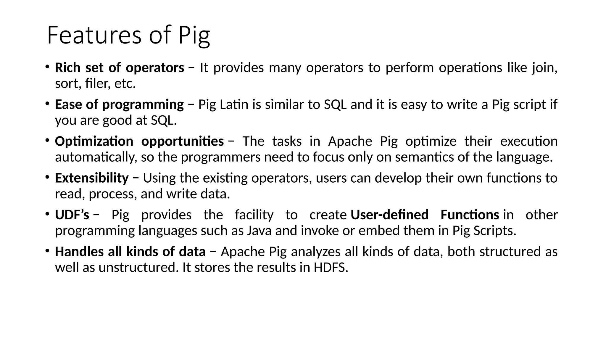 Features of Pig • Rich set of operators − It provides many operators to perform operations like join, sort, filer, etc. • Ease of programming − Pig Latin is similar to SQL and it is easy to write a Pig script if you are good at SQL. • Optimization opportunities − The tasks in Apache Pig optimize their execution automatically, so the programmers need to focus only on semantics of the language. • Extensibility − Using the existing operators, users can develop their own functions to read, process, and write data. • UDF’s − Pig provides the facility to create User-defined Functions in other programming languages such as Java and invoke or embed them in Pig Scripts. • Handles all kinds of data − Apache Pig analyzes all kinds of data, both structured as well as unstructured. It stores the results in HDFS. 