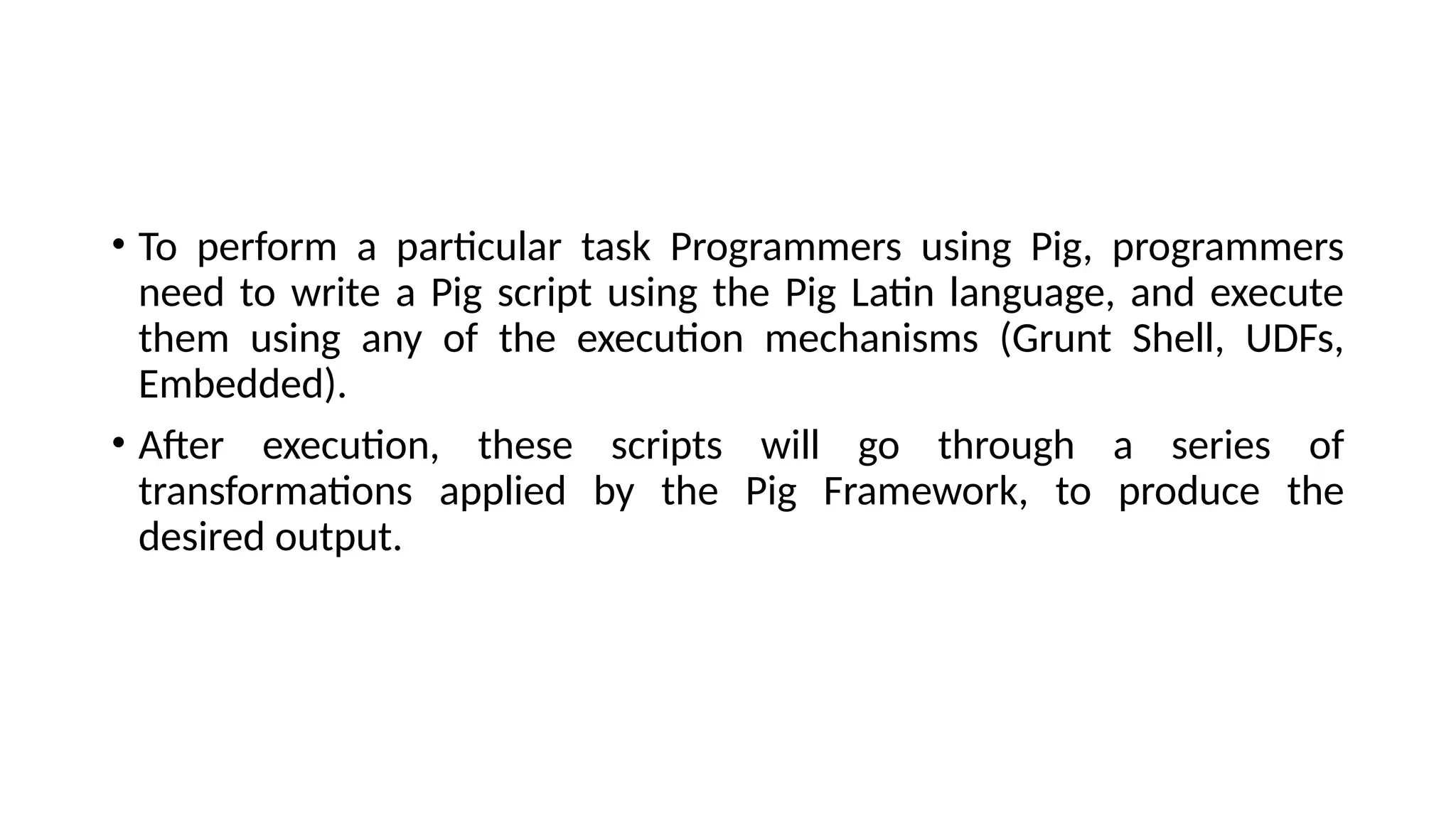 • To perform a particular task Programmers using Pig, programmers need to write a Pig script using the Pig Latin language, and execute them using any of the execution mechanisms (Grunt Shell, UDFs, Embedded). • After execution, these scripts will go through a series of transformations applied by the Pig Framework, to produce the desired output. 