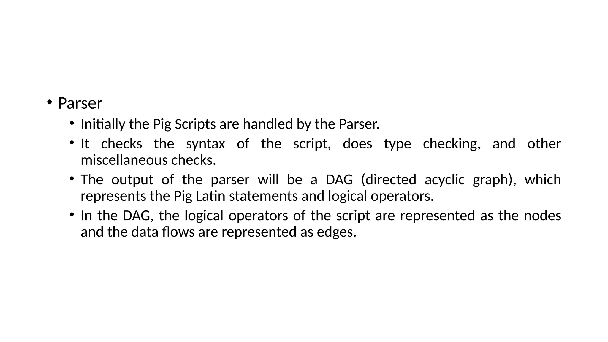 • Parser • Initially the Pig Scripts are handled by the Parser. • It checks the syntax of the script, does type checking, and other miscellaneous checks. • The output of the parser will be a DAG (directed acyclic graph), which represents the Pig Latin statements and logical operators. • In the DAG, the logical operators of the script are represented as the nodes and the data flows are represented as edges. 