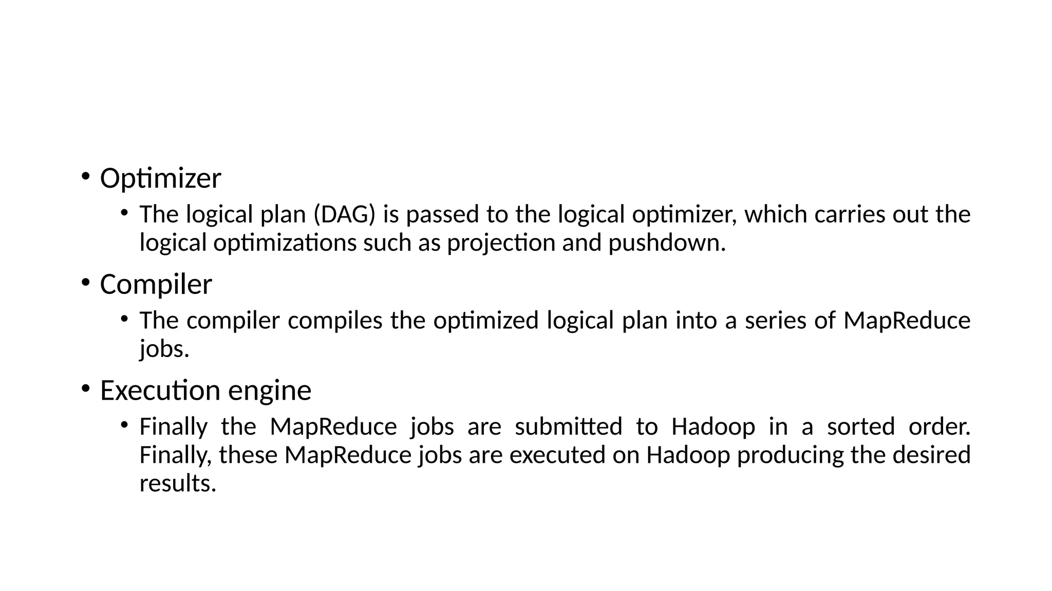 • Optimizer • The logical plan (DAG) is passed to the logical optimizer, which carries out the logical optimizations such as projection and pushdown. • Compiler • The compiler compiles the optimized logical plan into a series of MapReduce jobs. • Execution engine • Finally the MapReduce jobs are submitted to Hadoop in a sorted order. Finally, these MapReduce jobs are executed on Hadoop producing the desired results. 