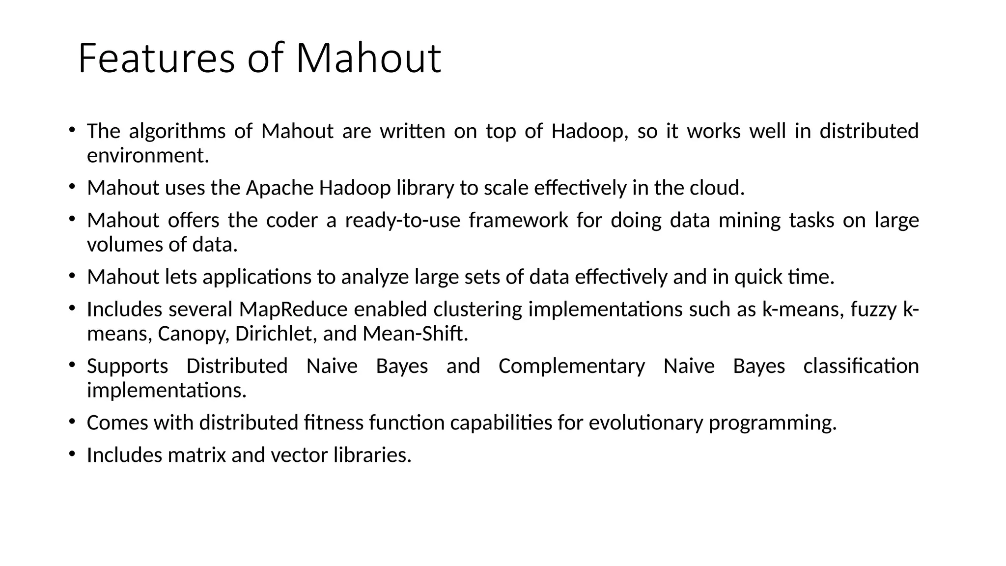 Features of Mahout • The algorithms of Mahout are written on top of Hadoop, so it works well in distributed environment. • Mahout uses the Apache Hadoop library to scale effectively in the cloud. • Mahout offers the coder a ready-to-use framework for doing data mining tasks on large volumes of data. • Mahout lets applications to analyze large sets of data effectively and in quick time. • Includes several MapReduce enabled clustering implementations such as k-means, fuzzy k- means, Canopy, Dirichlet, and Mean-Shift. • Supports Distributed Naive Bayes and Complementary Naive Bayes classification implementations. • Comes with distributed fitness function capabilities for evolutionary programming. • Includes matrix and vector libraries. 