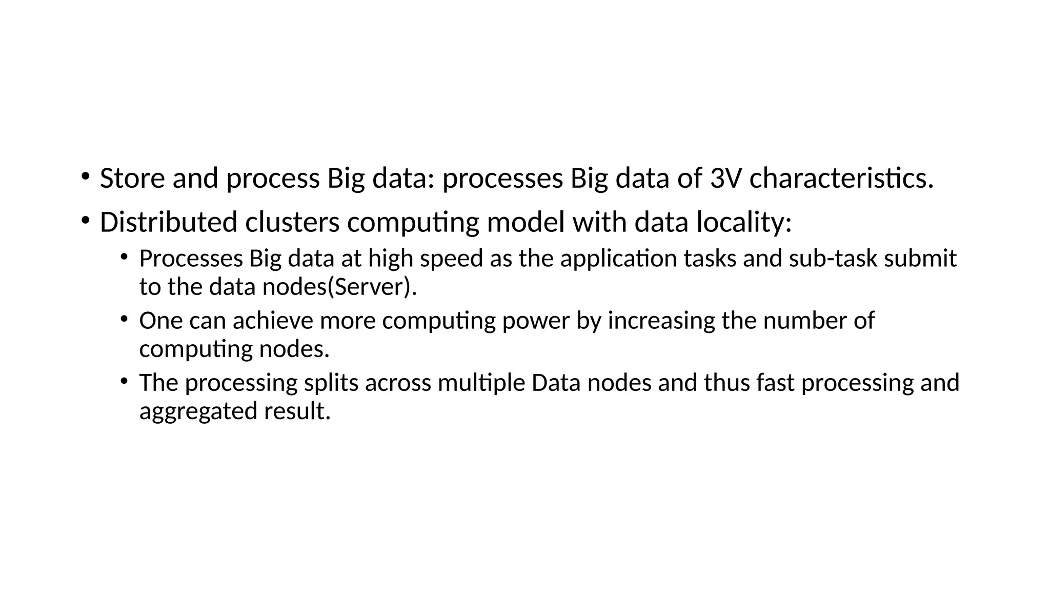• Store and process Big data: processes Big data of 3V characteristics. • Distributed clusters computing model with data locality: • Processes Big data at high speed as the application tasks and sub-task submit to the data nodes(Server). • One can achieve more computing power by increasing the number of computing nodes. • The processing splits across multiple Data nodes and thus fast processing and aggregated result. 