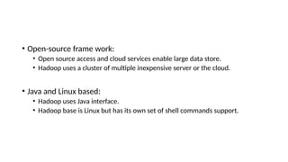 • Open-source frame work:
• Open source access and cloud services enable large data store.
• Hadoop uses a cluster of multiple inexpensive server or the cloud.
• Java and Linux based:
• Hadoop uses Java interface.
• Hadoop base is Linux but has its own set of shell commands support.
 