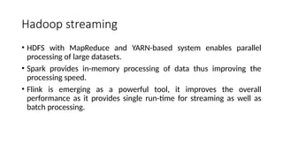 Hadoop streaming
• HDFS with MapReduce and YARN-based system enables parallel
processing of large datasets.
• Spark provides in-memory processing of data thus improving the
processing speed.
• Flink is emerging as a powerful tool, it improves the overall
performance as it provides single run-time for streaming as well as
batch processing.
 