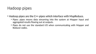 Hadoop pipes
• Hadoop pipes are the C++ pipes which interface with MapReduce.
• Pipes: pipes means data streaming into the system at Mapper input and
aggregated results flowing out at outputs.
• Pipes do not use the standard I/O when communicating with Mapper and
Reducer codes.
 