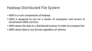 Hadoop Distributed File System
• HDFS is a core components of Hadoop
• HDFS is designed to run on a cluster of computers and servers at
cloud based utility services.
• HDFS stores the data in a distributed manner in order to compute fast
• HDFS stores data in any format regardless of schema.
 