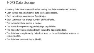 HDFS Data storage
• Hadoop data store concept implies storing the data a number of clusters.
• Each cluster has a number of data stores called racks.
• Each rack stores a number of DataNodes.
• Each DataNode has a large number of data blocks.
• The racks distribute across a cluster.
• The nodes have processing and storage capabilities.
• The nodes have data in data blocks to run the application task.
• The data blocks replicate by default at least on three DataNodes in same or
remote nodes.
• The data block default size is 64-MB.
 
