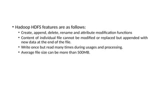 • Hadoop HDFS features are as follows:
• Create, append, delete, rename and attribute modification functions
• Content of individual file cannot be modified or replaced but appended with
new data at the end of the file.
• Write once but read many times during usages and processing.
• Average file size can be more than 500MB.
 
