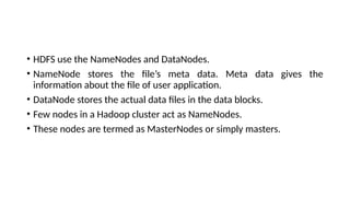 • HDFS use the NameNodes and DataNodes.
• NameNode stores the file’s meta data. Meta data gives the
information about the file of user application.
• DataNode stores the actual data files in the data blocks.
• Few nodes in a Hadoop cluster act as NameNodes.
• These nodes are termed as MasterNodes or simply masters.
 