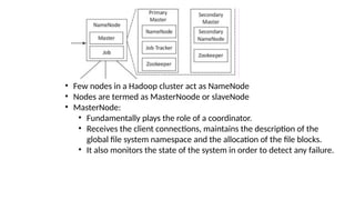 • Few nodes in a Hadoop cluster act as NameNode
• Nodes are termed as MasterNoode or slaveNode
• MasterNode:
• Fundamentally plays the role of a coordinator.
• Receives the client connections, maintains the description of the
global file system namespace and the allocation of the file blocks.
• It also monitors the state of the system in order to detect any failure.
 