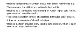 • Hadoop components are written in Java with part of native code in c.
• The command line utilities are written in shell scripts.
• Hadoop is a computing environment in which input data stores,
processes and store the results.
• The complete system consists of a scalable distributed set of clusters.
• Infrastructure consists of cloud for clusters.
• Hadoop platform provides a low cost Big data platform, which is open
source and uses cloud services.
 
