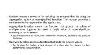 • Reducer means a software for reducing the mapped data by using the
aggregation, query or user-specified function. The reducer provides a
concise cohesive response for the application.
• Aggregation function means the function that groups the values of
multiple rows together to result a single value of more significant
meaning or measurement.
• Eg: function such as count, sum, maximum, minimum, deviation and standard
deviation.
• Querying function means a function that finds the desired values
• Eg: function for finding a best student of a class who has shown the best
performance in examination.
 