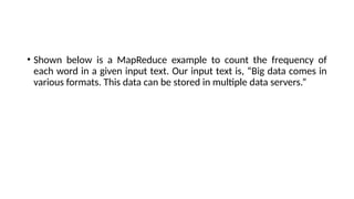 • Shown below is a MapReduce example to count the frequency of
each word in a given input text. Our input text is, “Big data comes in
various formats. This data can be stored in multiple data servers.”
 