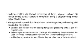 • Hadoop enables distributed processing of large datasets (above 10
million bytes) across clusters of computers using a programming model
called MapReduce.
• The system characteristics are scalable, self-manageable, self-healing and
distributed file system.
• Scalable: can be scaled up by adding storage and processing units as per the
requirements.
• self-manageable: means creation of storage and processing resources which are
used, scheduled and reduced or increased with the help of the system itself.
• self-healing: means that in case of faults, they are taken care of the system itself.
 
