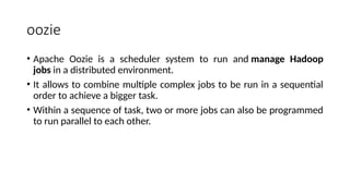 oozie
• Apache Oozie is a scheduler system to run and manage Hadoop
jobs in a distributed environment.
• It allows to combine multiple complex jobs to be run in a sequential
order to achieve a bigger task.
• Within a sequence of task, two or more jobs can also be programmed
to run parallel to each other.
 