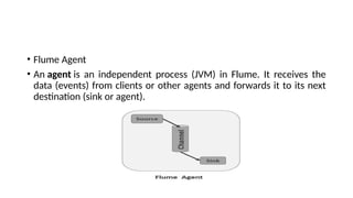 • Flume Agent
• An agent is an independent process (JVM) in Flume. It receives the
data (events) from clients or other agents and forwards it to its next
destination (sink or agent).
 
