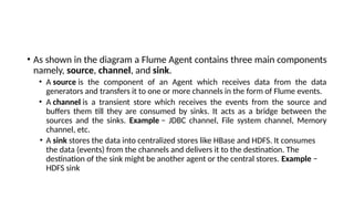 • As shown in the diagram a Flume Agent contains three main components
namely, source, channel, and sink.
• A source is the component of an Agent which receives data from the data
generators and transfers it to one or more channels in the form of Flume events.
• A channel is a transient store which receives the events from the source and
buffers them till they are consumed by sinks. It acts as a bridge between the
sources and the sinks. Example − JDBC channel, File system channel, Memory
channel, etc.
• A sink stores the data into centralized stores like HBase and HDFS. It consumes
the data (events) from the channels and delivers it to the destination. The
destination of the sink might be another agent or the central stores. Example −
HDFS sink
 