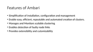 Features of Ambari
• Simplification of installation, configuration and management
• Enable easy, efficient, repeatable and automated creation of clusters.
• Manages and Monitors scalable clustering
• Enables detection of faulty node links
• Provides extensibility and cutomizability
 