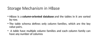 Storage Mechanism in HBase
• HBase is a column-oriented database and the tables in it are sorted
by row.
• The table schema defines only column families, which are the key
value pairs.
• A table have multiple column families and each column family can
have any number of columns
 