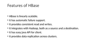 Features of HBase
• HBase is linearly scalable.
• It has automatic failure support.
• It provides consistent read and writes.
• It integrates with Hadoop, both as a source and a destination.
• It has easy java API for client.
• It provides data replication across clusters.
 