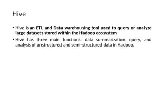 Hive
• Hive is an ETL and Data warehousing tool used to query or analyze
large datasets stored within the Hadoop ecosystem
• Hive has three main functions: data summarization, query, and
analysis of unstructured and semi-structured data in Hadoop.
 