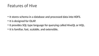 Features of Hive
• It stores schema in a database and processed data into HDFS.
• It is designed for OLAP.
• It provides SQL type language for querying called HiveQL or HQL.
• It is familiar, fast, scalable, and extensible.
 