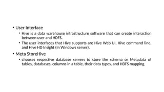 • User Interface
• Hive is a data warehouse infrastructure software that can create interaction
between user and HDFS.
• The user interfaces that Hive supports are Hive Web UI, Hive command line,
and Hive HD Insight (In Windows server).
• Meta StoreHive
• chooses respective database servers to store the schema or Metadata of
tables, databases, columns in a table, their data types, and HDFS mapping.
 