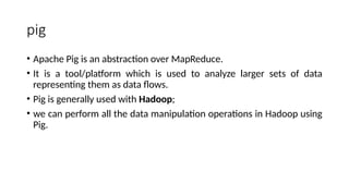 pig
• Apache Pig is an abstraction over MapReduce.
• It is a tool/platform which is used to analyze larger sets of data
representing them as data flows.
• Pig is generally used with Hadoop;
• we can perform all the data manipulation operations in Hadoop using
Pig.
 