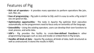Features of Pig
• Rich set of operators − It provides many operators to perform operations like join,
sort, filer, etc.
• Ease of programming − Pig Latin is similar to SQL and it is easy to write a Pig script if
you are good at SQL.
• Optimization opportunities − The tasks in Apache Pig optimize their execution
automatically, so the programmers need to focus only on semantics of the language.
• Extensibility − Using the existing operators, users can develop their own functions to
read, process, and write data.
• UDF’s − Pig provides the facility to create User-defined Functions in other
programming languages such as Java and invoke or embed them in Pig Scripts.
• Handles all kinds of data − Apache Pig analyzes all kinds of data, both structured as
well as unstructured. It stores the results in HDFS.
 