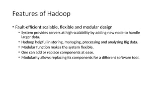 Features of Hadoop
• Fault-efficient scalable, flexible and modular design
• System provides servers at high scalability by adding new node to handle
larger data.
• Hadoop helpful in storing, managing, processing and analysing Big data.
• Modular function makes the system flexible.
• One can add or replace components at ease.
• Modularity allows replacing its components for a different software tool.
 