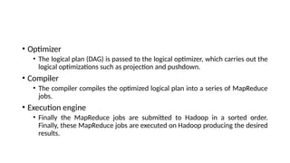 • Optimizer
• The logical plan (DAG) is passed to the logical optimizer, which carries out the
logical optimizations such as projection and pushdown.
• Compiler
• The compiler compiles the optimized logical plan into a series of MapReduce
jobs.
• Execution engine
• Finally the MapReduce jobs are submitted to Hadoop in a sorted order.
Finally, these MapReduce jobs are executed on Hadoop producing the desired
results.
 