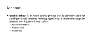 Mahout
• Apache Mahout is an open source project that is primarily used for
creating scalable machine learning algorithms. It implements popular
machine learning techniques such as:
• Recommendation
• Classification
• Clustering
 