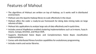 Features of Mahout
• The algorithms of Mahout are written on top of Hadoop, so it works well in distributed
environment.
• Mahout uses the Apache Hadoop library to scale effectively in the cloud.
• Mahout offers the coder a ready-to-use framework for doing data mining tasks on large
volumes of data.
• Mahout lets applications to analyze large sets of data effectively and in quick time.
• Includes several MapReduce enabled clustering implementations such as k-means, fuzzy k-
means, Canopy, Dirichlet, and Mean-Shift.
• Supports Distributed Naive Bayes and Complementary Naive Bayes classification
implementations.
• Comes with distributed fitness function capabilities for evolutionary programming.
• Includes matrix and vector libraries.
 