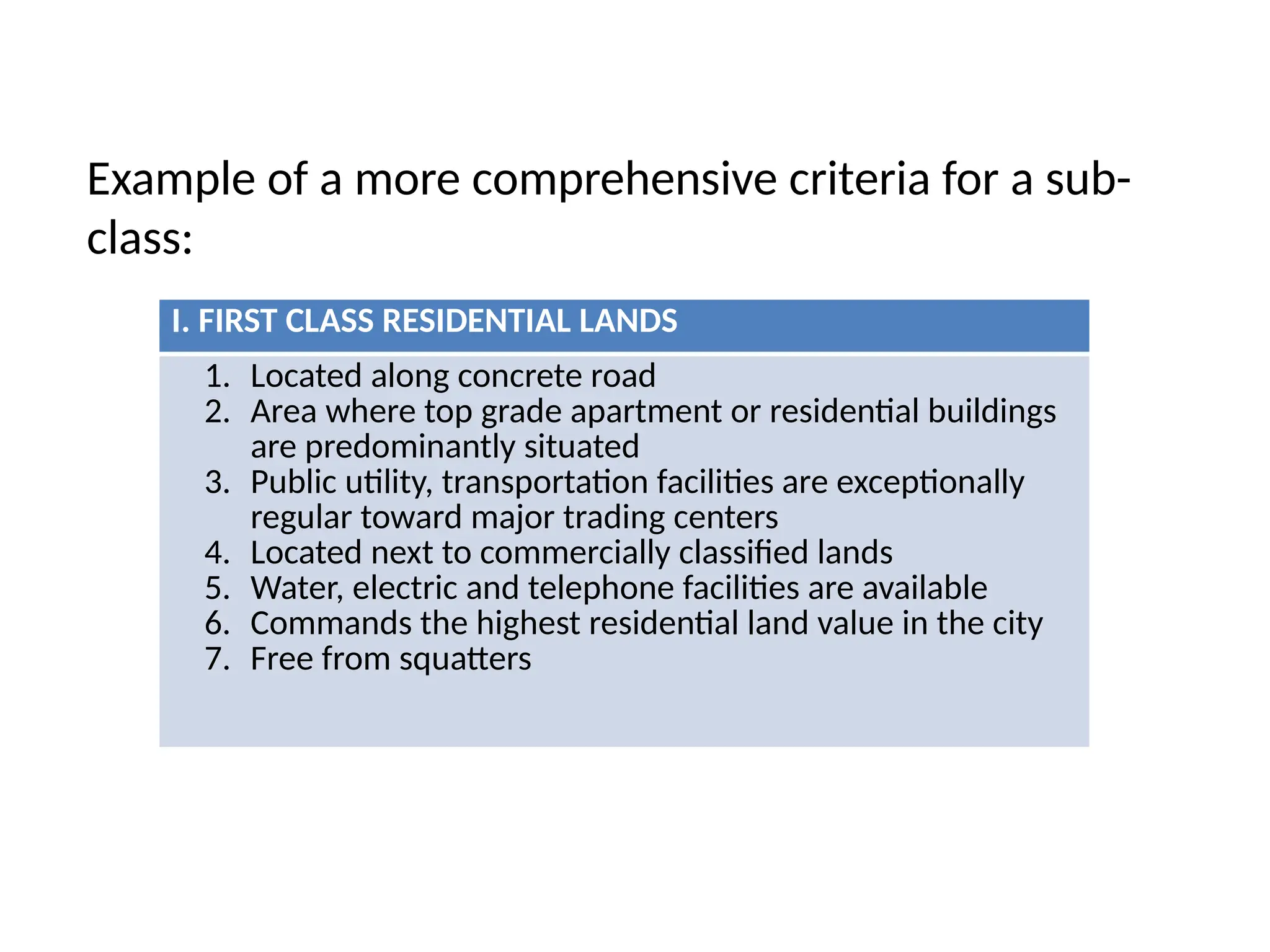 Example of a more comprehensive criteria for a sub-
class:
I. FIRST CLASS RESIDENTIAL LANDS
1. Located along concrete road
2. Area where top grade apartment or residential buildings
are predominantly situated
3. Public utility, transportation facilities are exceptionally
regular toward major trading centers
4. Located next to commercially classified lands
5. Water, electric and telephone facilities are available
6. Commands the highest residential land value in the city
7. Free from squatters
 