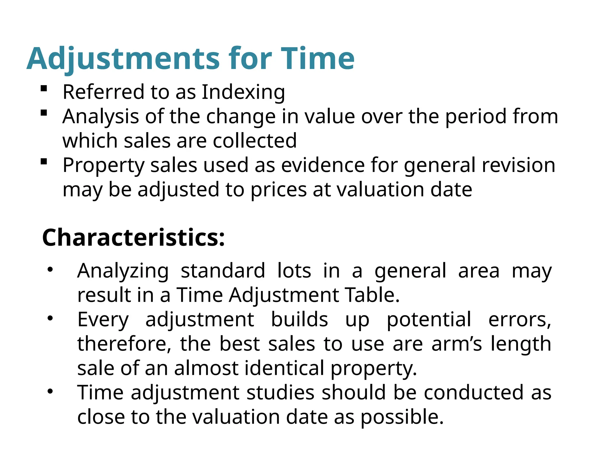 • Analyzing standard lots in a general area may
result in a Time Adjustment Table.
• Every adjustment builds up potential errors,
therefore, the best sales to use are arm’s length
sale of an almost identical property.
• Time adjustment studies should be conducted as
close to the valuation date as possible.
Characteristics:
 Referred to as Indexing
 Analysis of the change in value over the period from
which sales are collected
 Property sales used as evidence for general revision
may be adjusted to prices at valuation date
Adjustments for Time
 