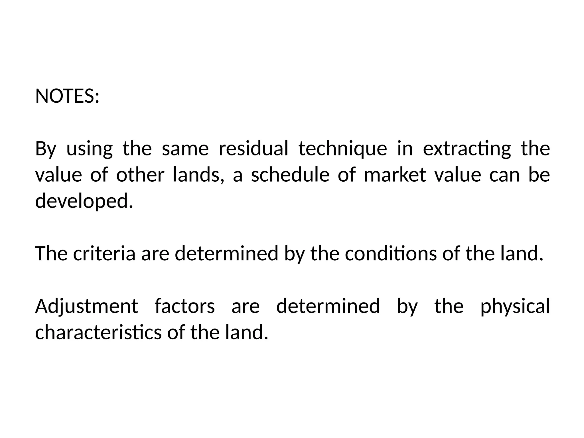 NOTES:
By using the same residual technique in extracting the
value of other lands, a schedule of market value can be
developed.
The criteria are determined by the conditions of the land.
Adjustment factors are determined by the physical
characteristics of the land.
 