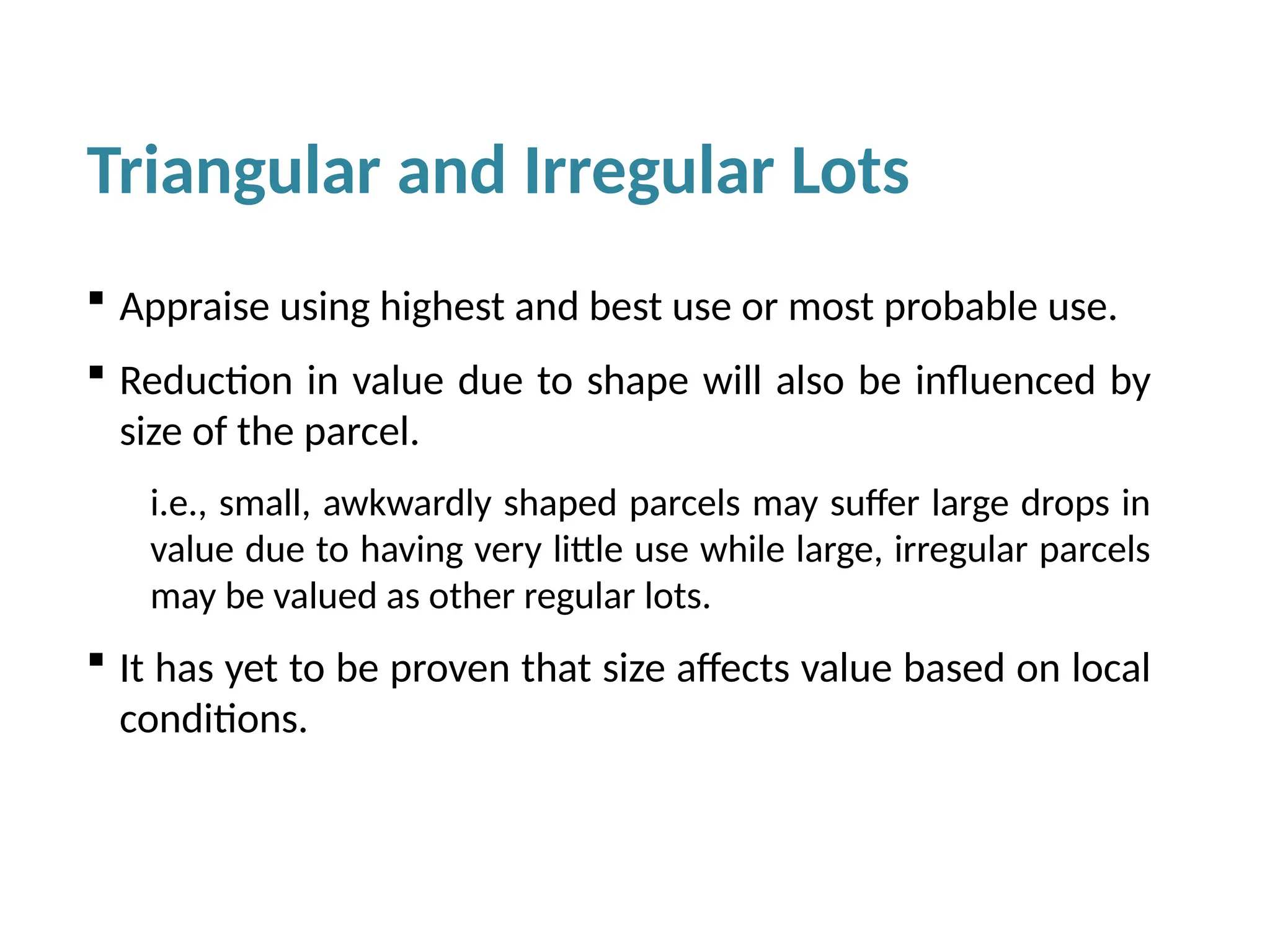 Triangular and Irregular Lots
 Appraise using highest and best use or most probable use.
 Reduction in value due to shape will also be influenced by
size of the parcel.
i.e., small, awkwardly shaped parcels may suffer large drops in
value due to having very little use while large, irregular parcels
may be valued as other regular lots.
 It has yet to be proven that size affects value based on local
conditions.
 