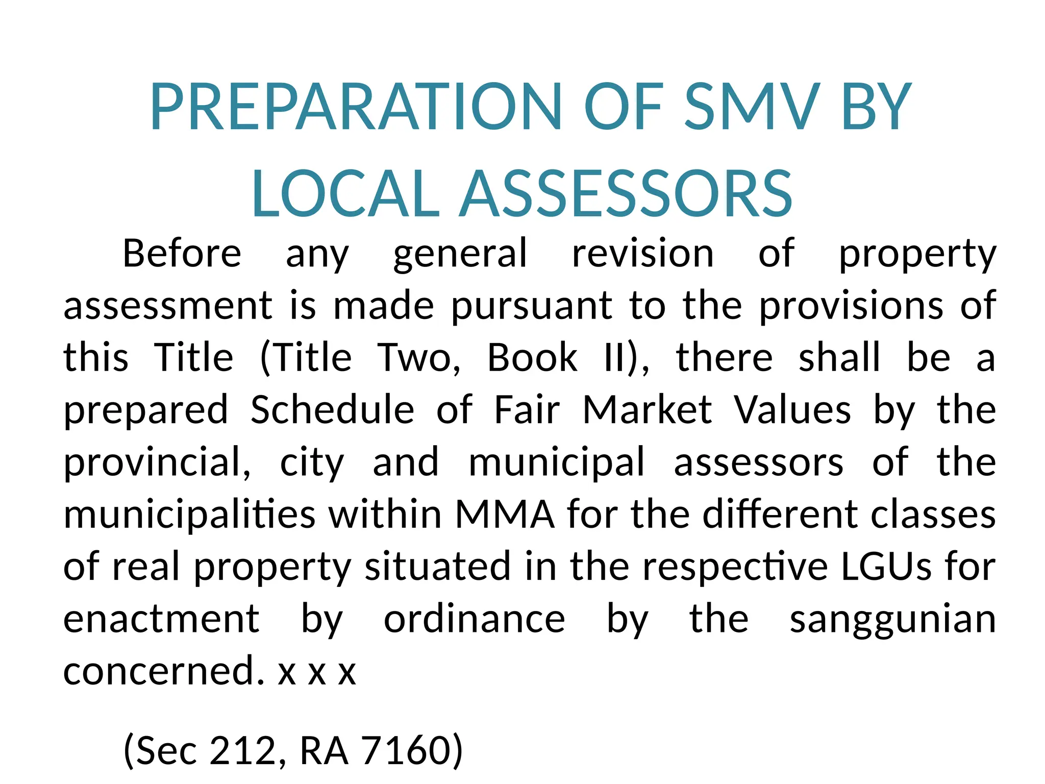 PREPARATION OF SMV BY
LOCAL ASSESSORS
Before any general revision of property
assessment is made pursuant to the provisions of
this Title (Title Two, Book II), there shall be a
prepared Schedule of Fair Market Values by the
provincial, city and municipal assessors of the
municipalities within MMA for the different classes
of real property situated in the respective LGUs for
enactment by ordinance by the sanggunian
concerned. x x x
(Sec 212, RA 7160)
 