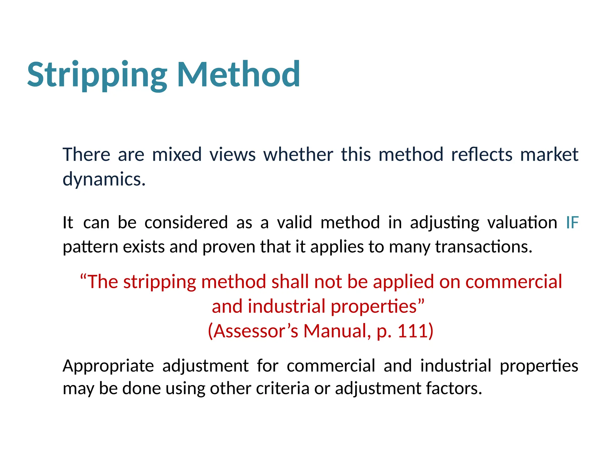 There are mixed views whether this method reflects market
dynamics.
It can be considered as a valid method in adjusting valuation IF
pattern exists and proven that it applies to many transactions.
“The stripping method shall not be applied on commercial
and industrial properties”
(Assessor’s Manual, p. 111)
Appropriate adjustment for commercial and industrial properties
may be done using other criteria or adjustment factors.
Stripping Method
 
