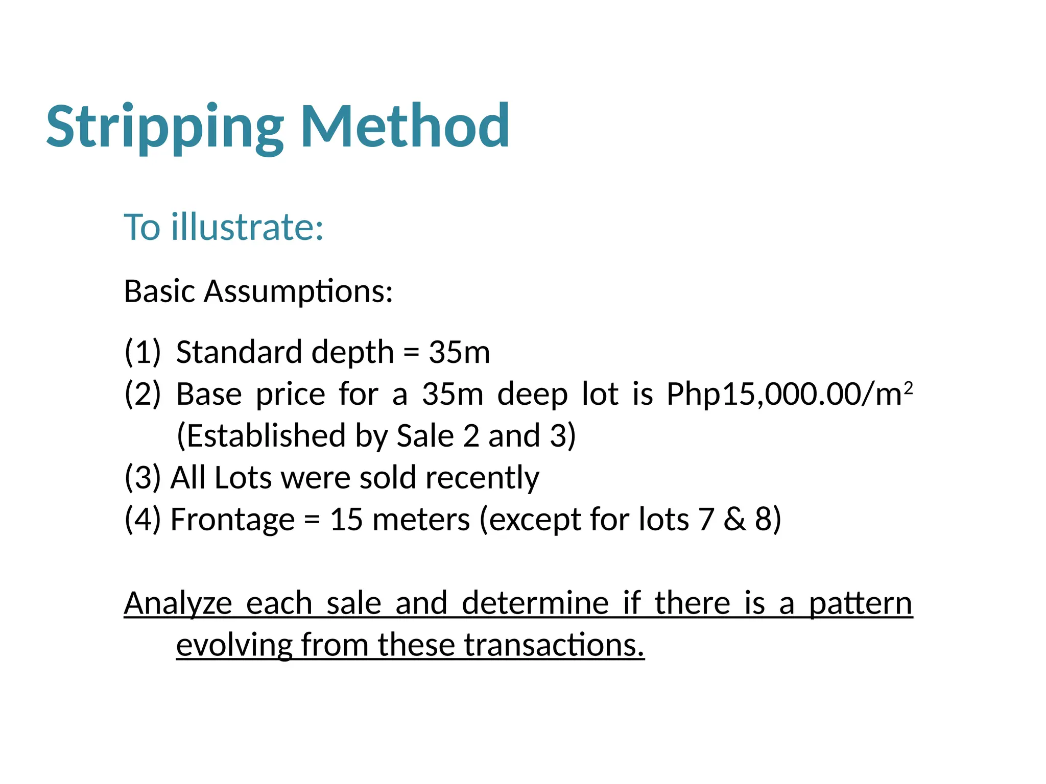 To illustrate:
Basic Assumptions:
(1) Standard depth = 35m
(2) Base price for a 35m deep lot is Php15,000.00/m2
(Established by Sale 2 and 3)
(3) All Lots were sold recently
(4) Frontage = 15 meters (except for lots 7 & 8)
Analyze each sale and determine if there is a pattern
evolving from these transactions.
Stripping Method
 