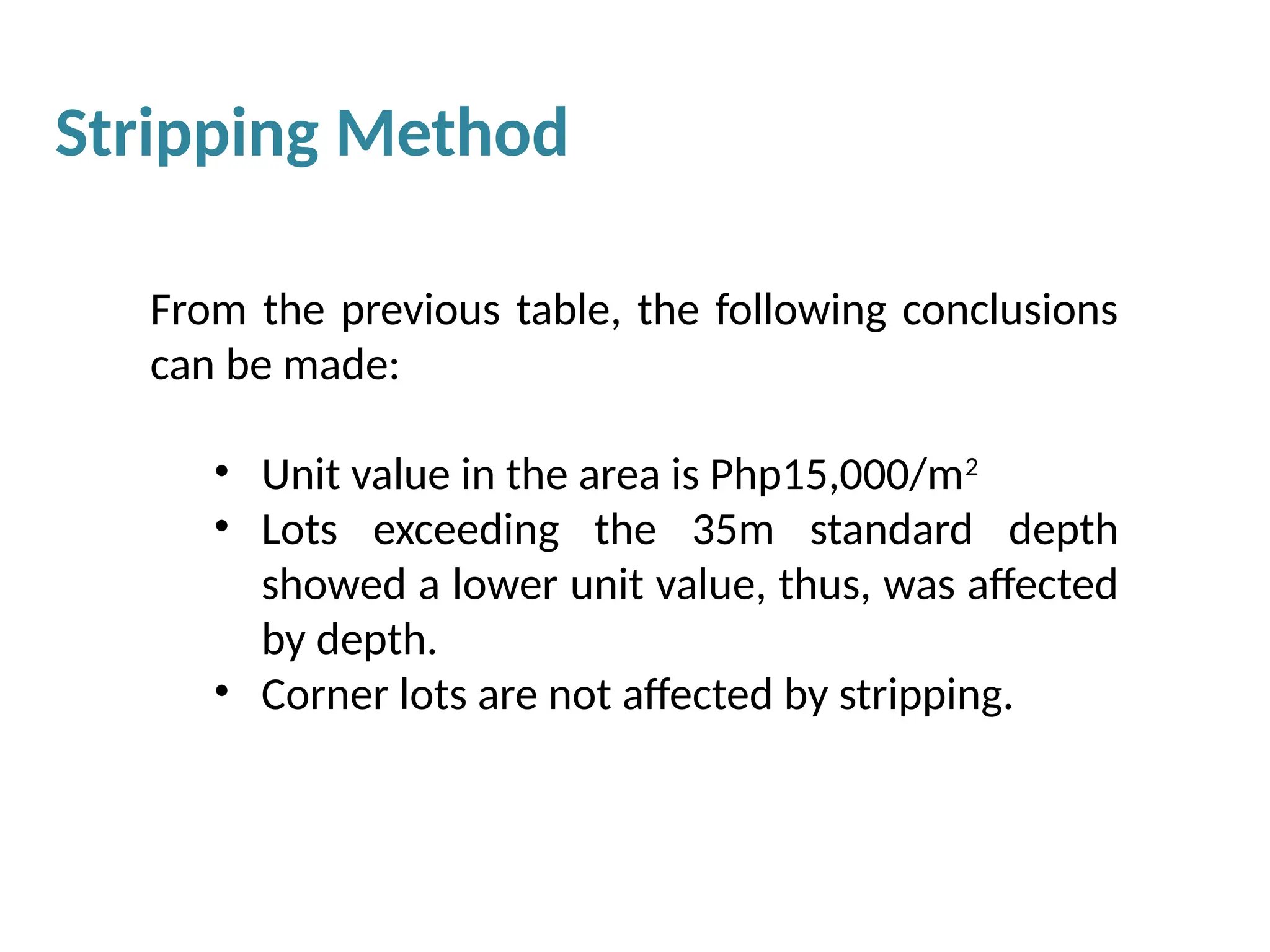 From the previous table, the following conclusions
can be made:
• Unit value in the area is Php15,000/m2
• Lots exceeding the 35m standard depth
showed a lower unit value, thus, was affected
by depth.
• Corner lots are not affected by stripping.
Stripping Method
 