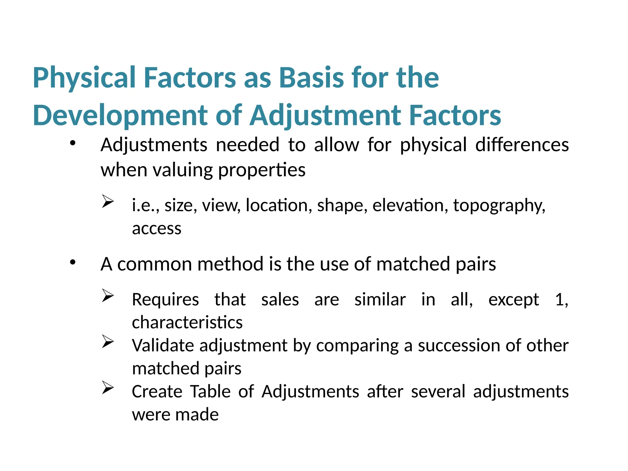 Physical Factors as Basis for the
Development of Adjustment Factors
• Adjustments needed to allow for physical differences
when valuing properties
 i.e., size, view, location, shape, elevation, topography,
access
• A common method is the use of matched pairs
 Requires that sales are similar in all, except 1,
characteristics
 Validate adjustment by comparing a succession of other
matched pairs
 Create Table of Adjustments after several adjustments
were made
 
