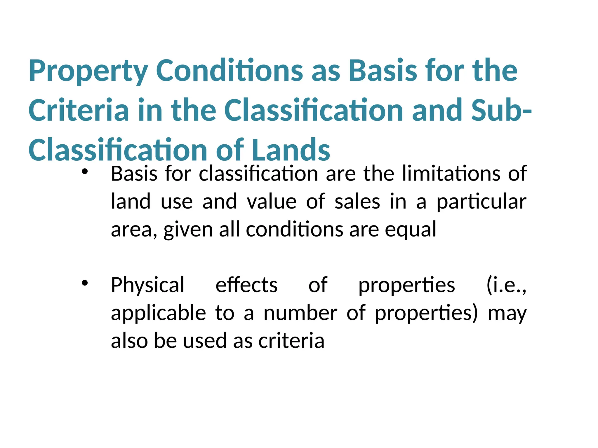 Property Conditions as Basis for the
Criteria in the Classification and Sub-
Classification of Lands
• Basis for classification are the limitations of
land use and value of sales in a particular
area, given all conditions are equal
• Physical effects of properties (i.e.,
applicable to a number of properties) may
also be used as criteria
 