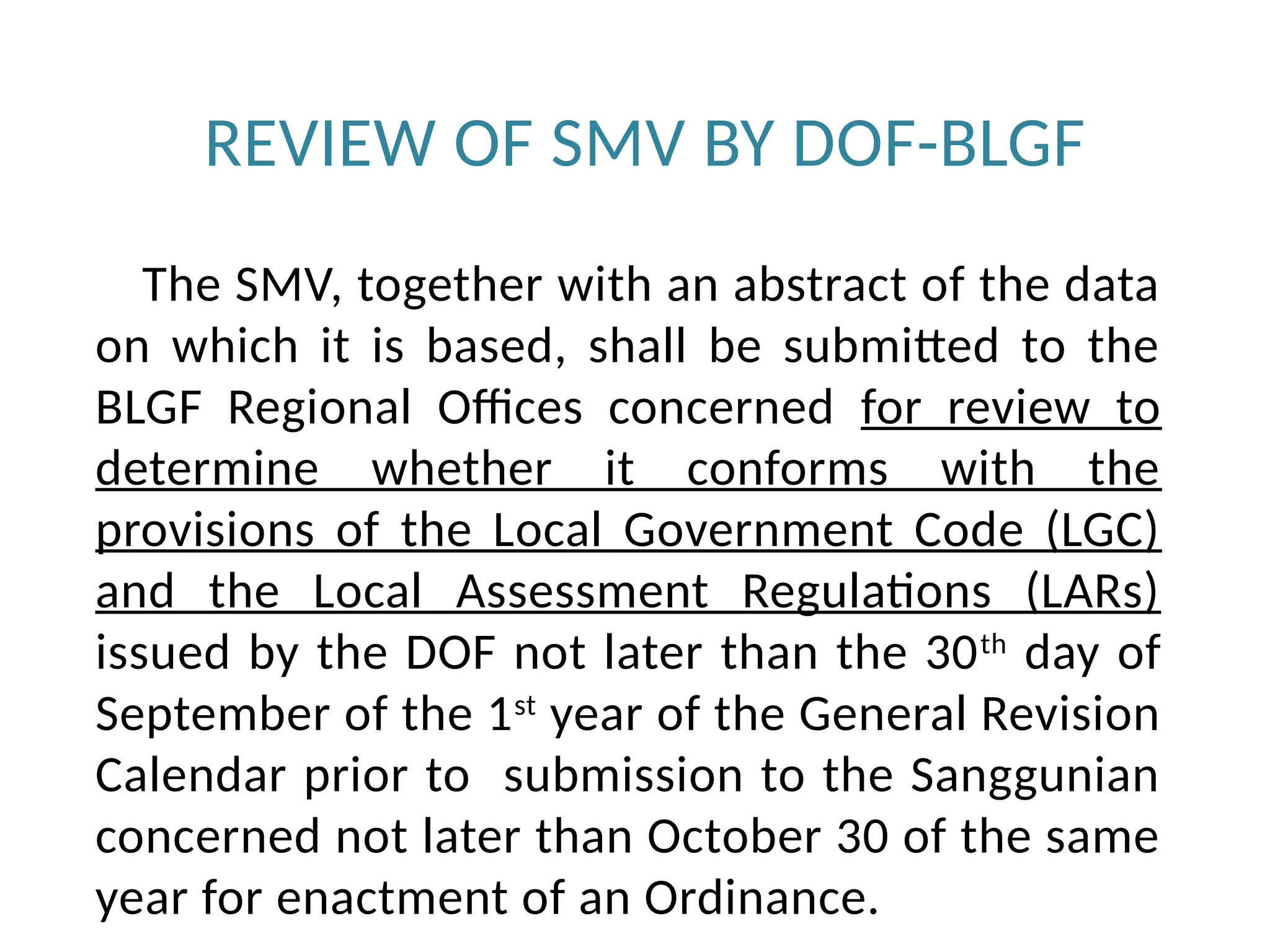 REVIEW OF SMV BY DOF-BLGF
The SMV, together with an abstract of the data
on which it is based, shall be submitted to the
BLGF Regional Offices concerned for review to
determine whether it conforms with the
provisions of the Local Government Code (LGC)
and the Local Assessment Regulations (LARs)
issued by the DOF not later than the 30th
day of
September of the 1st
year of the General Revision
Calendar prior to submission to the Sanggunian
concerned not later than October 30 of the same
year for enactment of an Ordinance.
 
