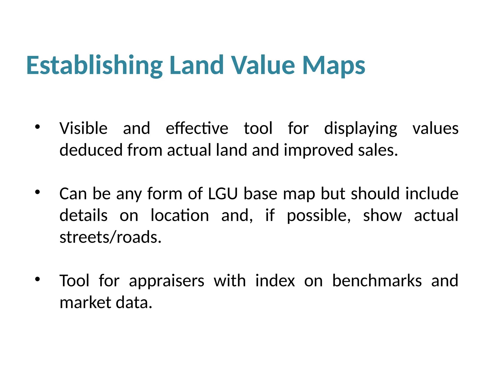 Establishing Land Value Maps
• Visible and effective tool for displaying values
deduced from actual land and improved sales.
• Can be any form of LGU base map but should include
details on location and, if possible, show actual
streets/roads.
• Tool for appraisers with index on benchmarks and
market data.
 