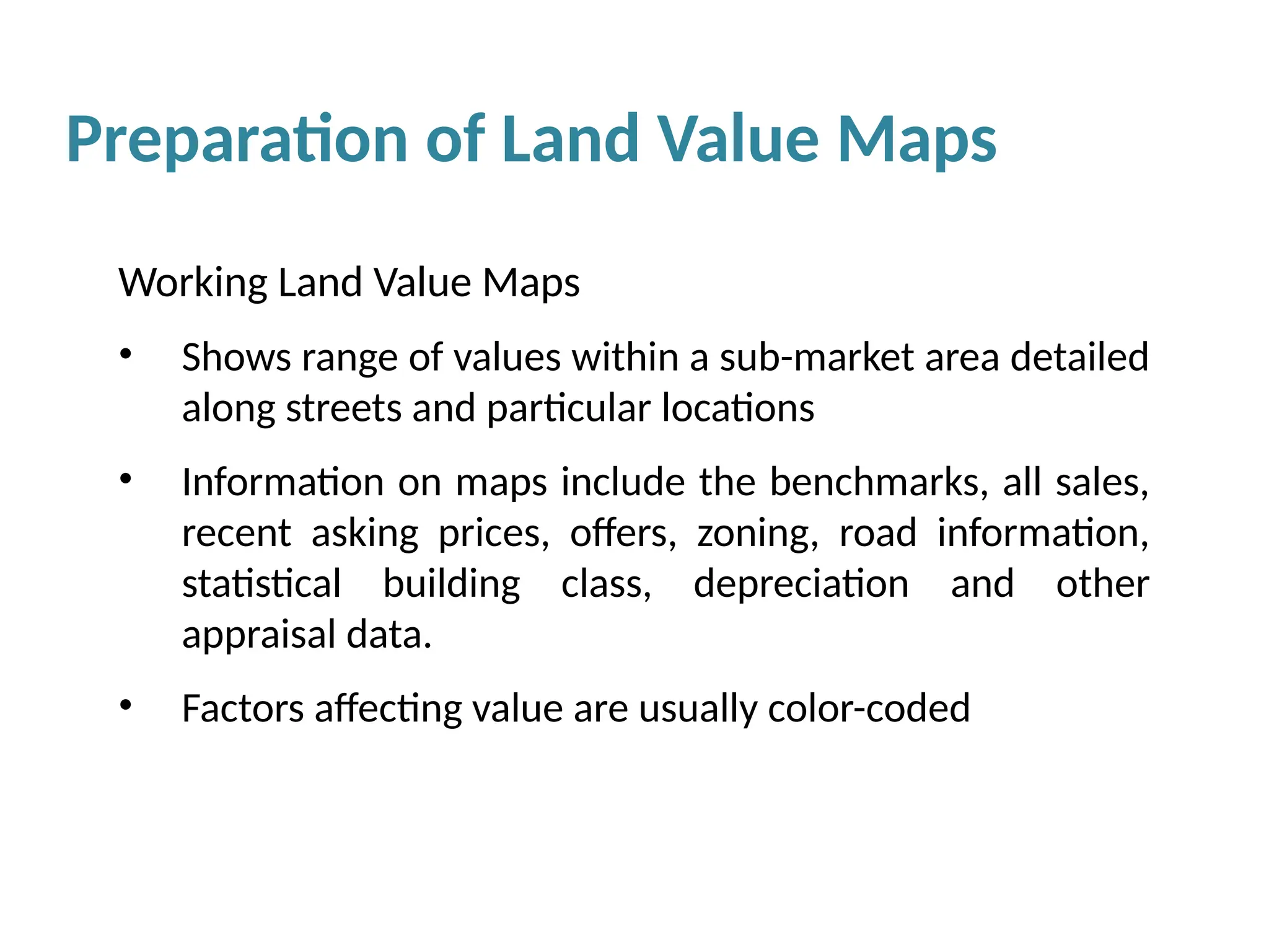 Preparation of Land Value Maps
Working Land Value Maps
• Shows range of values within a sub-market area detailed
along streets and particular locations
• Information on maps include the benchmarks, all sales,
recent asking prices, offers, zoning, road information,
statistical building class, depreciation and other
appraisal data.
• Factors affecting value are usually color-coded
 
