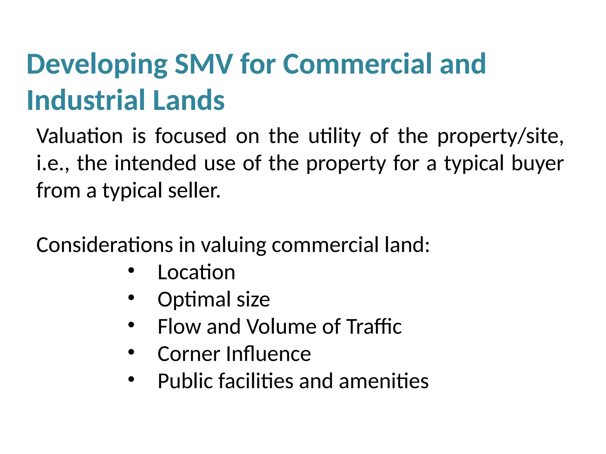 Valuation is focused on the utility of the property/site,
i.e., the intended use of the property for a typical buyer
from a typical seller.
Considerations in valuing commercial land:
• Location
• Optimal size
• Flow and Volume of Traffic
• Corner Influence
• Public facilities and amenities
Developing SMV for Commercial and
Industrial Lands
 
