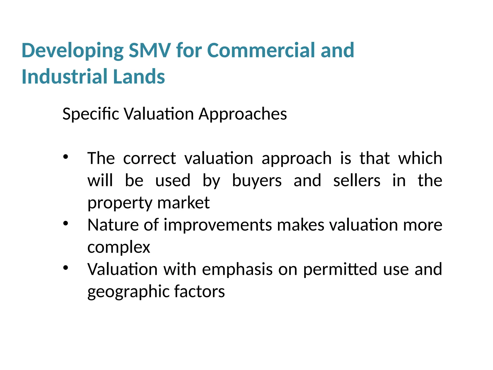Specific Valuation Approaches
• The correct valuation approach is that which
will be used by buyers and sellers in the
property market
• Nature of improvements makes valuation more
complex
• Valuation with emphasis on permitted use and
geographic factors
Developing SMV for Commercial and
Industrial Lands
 