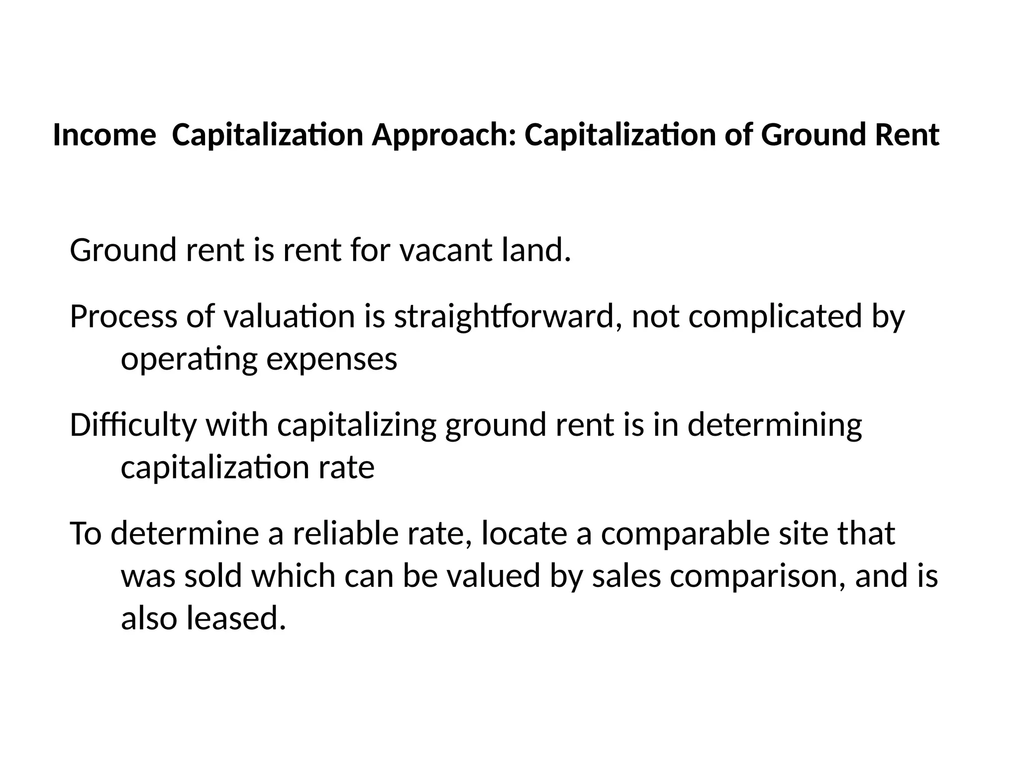 Ground rent is rent for vacant land.
Process of valuation is straightforward, not complicated by
operating expenses
Difficulty with capitalizing ground rent is in determining
capitalization rate
To determine a reliable rate, locate a comparable site that
was sold which can be valued by sales comparison, and is
also leased.
Income Capitalization Approach: Capitalization of Ground Rent
 